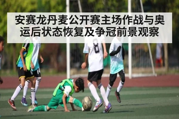 安赛龙丹麦公开赛主场作战与奥运后状态恢复及争冠前景观察